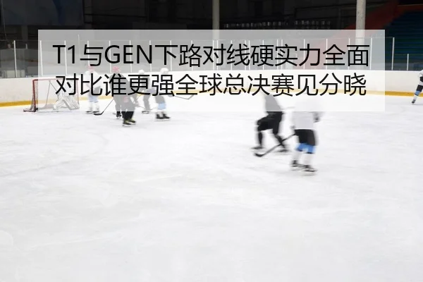 T1与GEN下路对线硬实力全面对比谁更强全球总决赛见分晓
